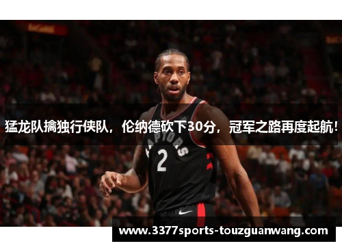 猛龙队擒独行侠队，伦纳德砍下30分，冠军之路再度起航！