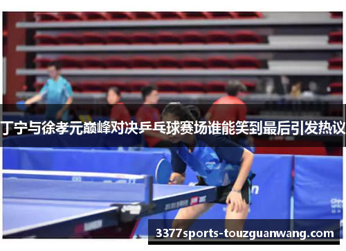 丁宁与徐孝元巅峰对决乒乓球赛场谁能笑到最后引发热议