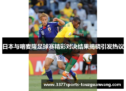 日本与喀麦隆足球赛精彩对决结果揭晓引发热议