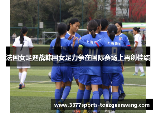 法国女足迎战韩国女足力争在国际赛场上再创佳绩